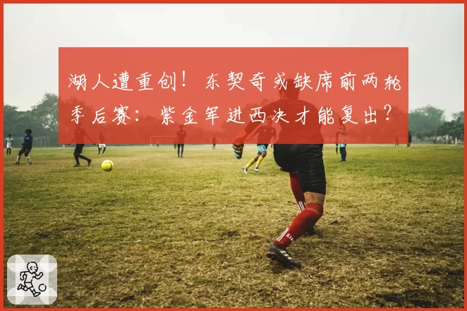 湖人遭重创！东契奇或缺席前两轮季后赛：紫金军进西决才能复出？