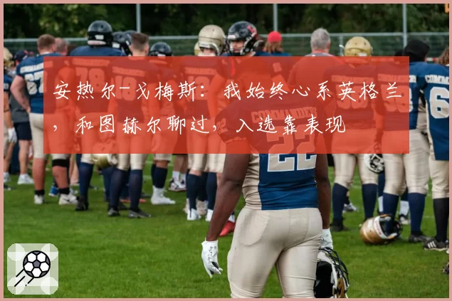 安热尔-戈梅斯：我始终心系英格兰，和图赫尔聊过，入选靠表现