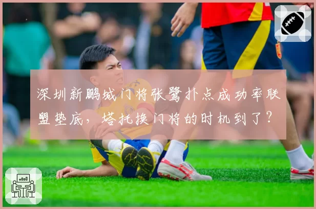 深圳新鹏城门将张鹭扑点成功率联盟垫底,塔托换门将的时机到了?