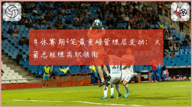 年休赛期4笔最重磅管理层变动:火箭总经理离职领衔