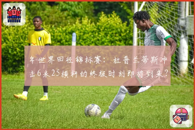 年世界田径锦标赛：杜普兰蒂斯冲击6米25横杆的终极时刻即将到来？