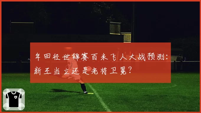 年田径世锦赛百米飞人大战预测：新王当立还是老将卫冕？