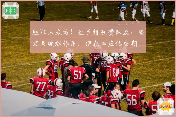 胜76人采访！杜兰特狂赞队友，坚定关键球作用，伊森回应低谷期