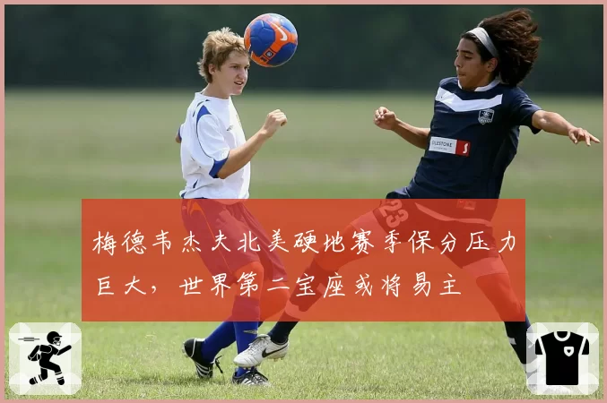 梅德韦杰夫北美硬地赛季保分压力巨大,世界第二宝座或将易主