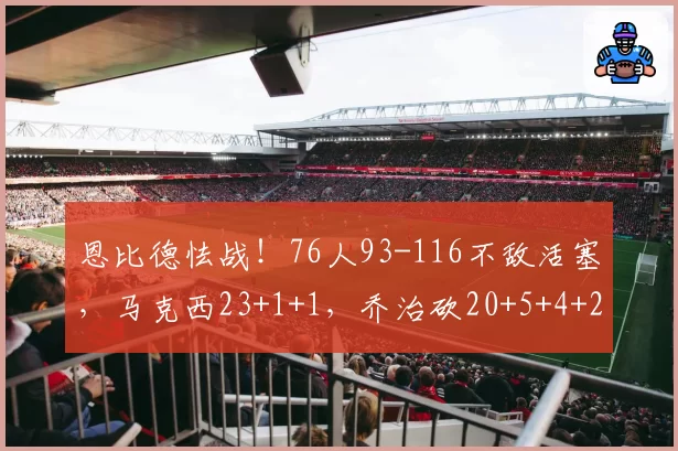 恩比德怯战!76人93-116不敌活塞,马克西23+1+1,乔治砍20+5+4+2
