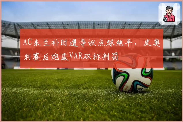 AC米兰补时遭争议点球绝平,皮奥利赛后炮轰VAR双标判罚