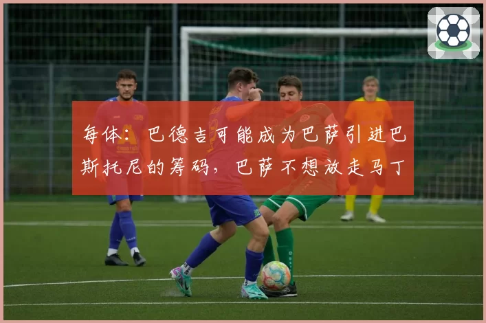 每体：巴德吉可能成为巴萨引进巴斯托尼的筹码，巴萨不想放走马丁