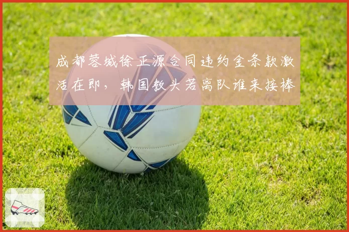 成都蓉城徐正源合同违约金条款激活在即，韩国教头若离队谁来接棒争冠班底？