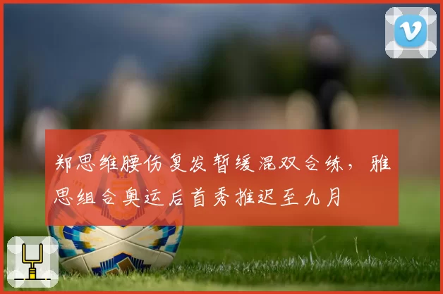 郑思维腰伤复发暂缓混双合练,雅思组合奥运后首秀推迟至九月