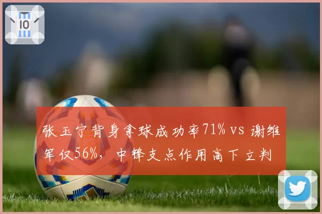 张玉宁背身拿球成功率71% vs 谢维军仅56%,中锋支点作用高下立判