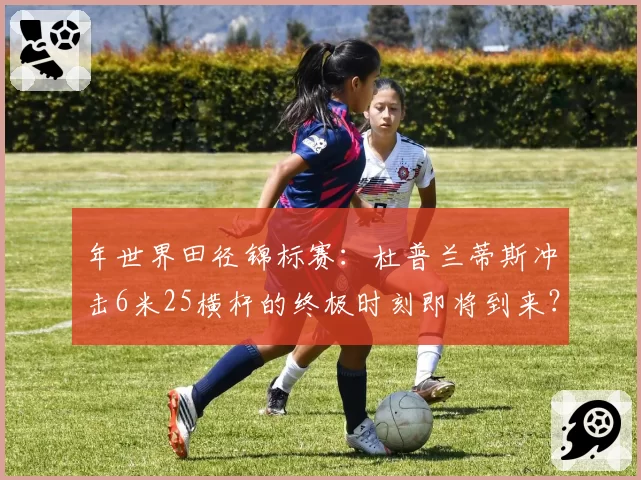 年世界田径锦标赛：杜普兰蒂斯冲击6米25横杆的终极时刻即将到来？