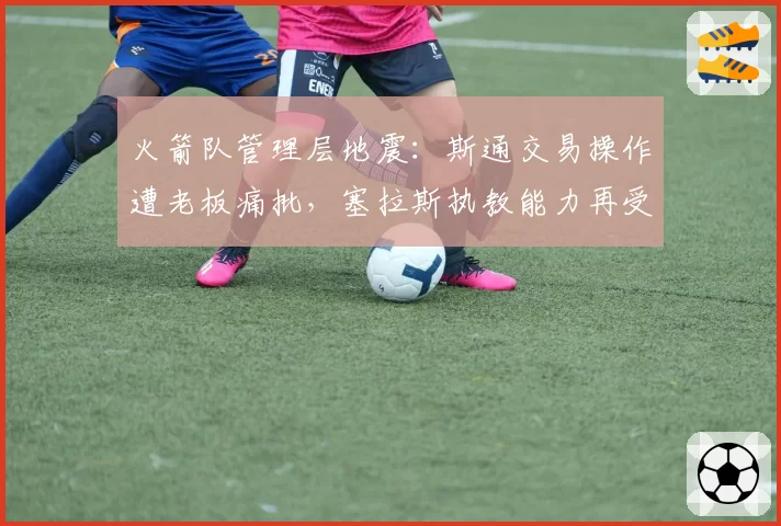 火箭队管理层地震：斯通交易操作遭老板痛批，塞拉斯执教能力再受质疑