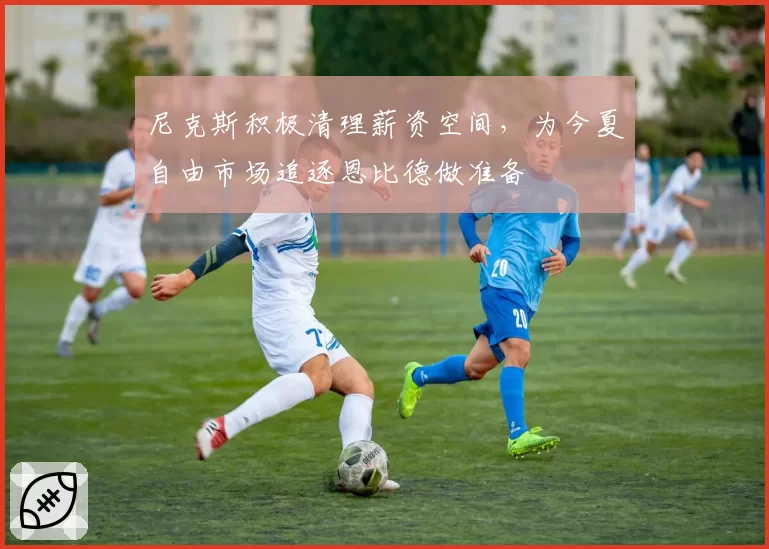 尼克斯积极清理薪资空间，为今夏自由市场追逐恩比德做准备