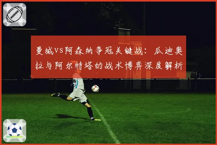 曼城vs阿森纳争冠关键战:瓜迪奥拉与阿尔特塔的战术博弈深度解析