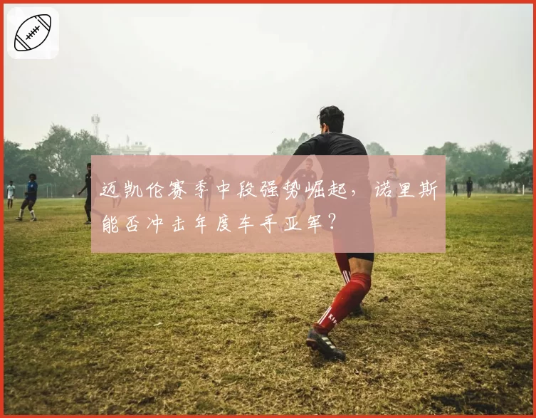 迈凯伦赛季中段强势崛起,诺里斯能否冲击年度车手亚军?