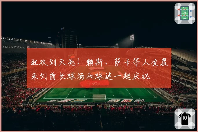 狂欢到天亮！赖斯、萨卡等人凌晨来到酋长球场和球迷一起庆祝