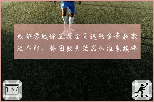 成都蓉城徐正源合同违约金条款激活在即，韩国教头若离队谁来接棒争冠班底？