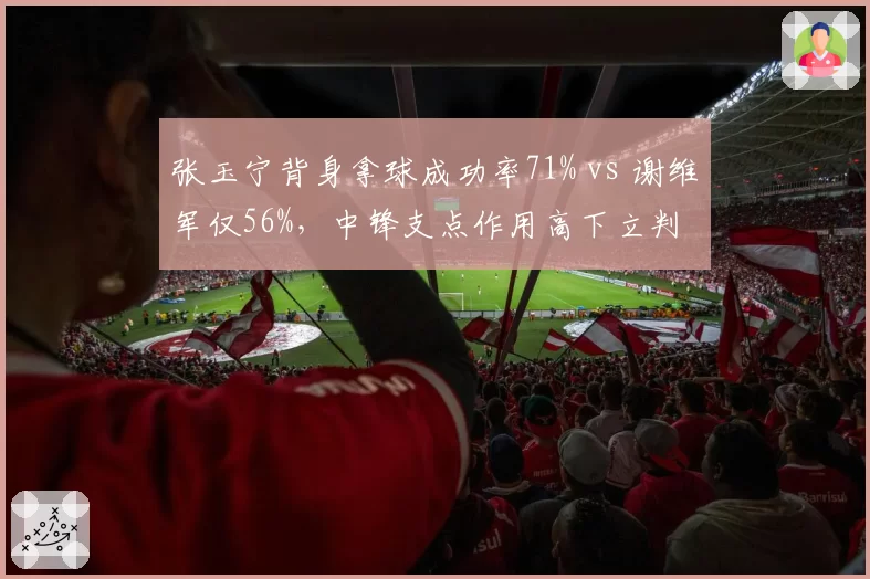 张玉宁背身拿球成功率71% vs 谢维军仅56%,中锋支点作用高下立判