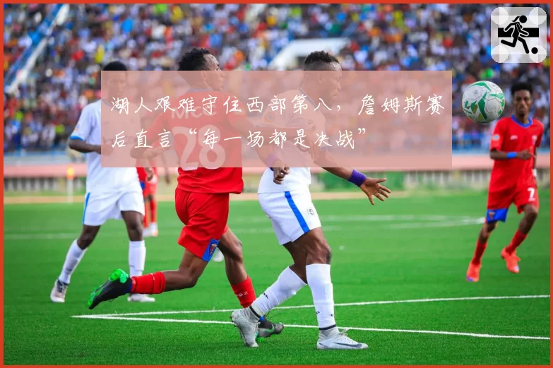 湖人艰难守住西部第八,詹姆斯赛后直言“每一场都是决战”