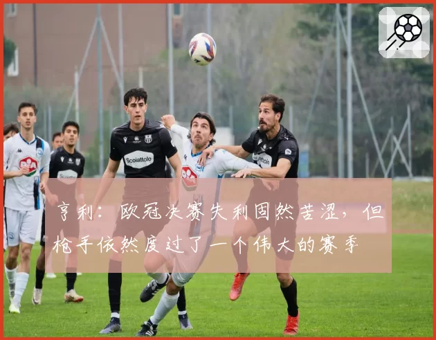 亨利:欧冠决赛失利固然苦涩,但枪手依然度过了一个伟大的赛季