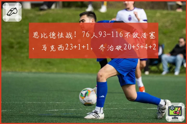 恩比德怯战!76人93-116不敌活塞,马克西23+1+1,乔治砍20+5+4+2