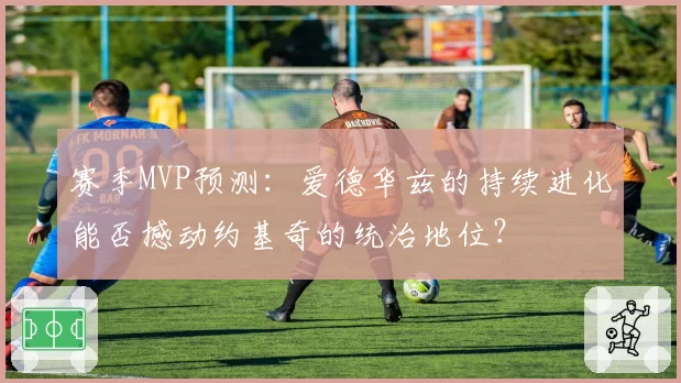 赛季MVP预测：爱德华兹的持续进化能否撼动约基奇的统治地位？