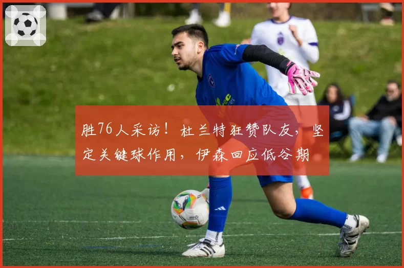 胜76人采访！杜兰特狂赞队友，坚定关键球作用，伊森回应低谷期