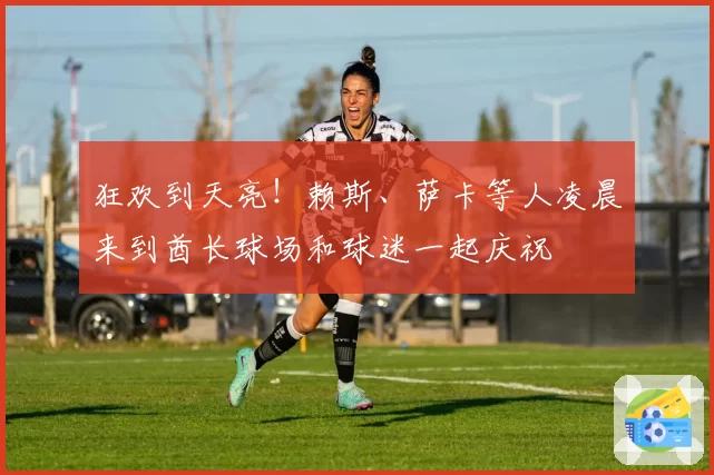 狂欢到天亮！赖斯、萨卡等人凌晨来到酋长球场和球迷一起庆祝