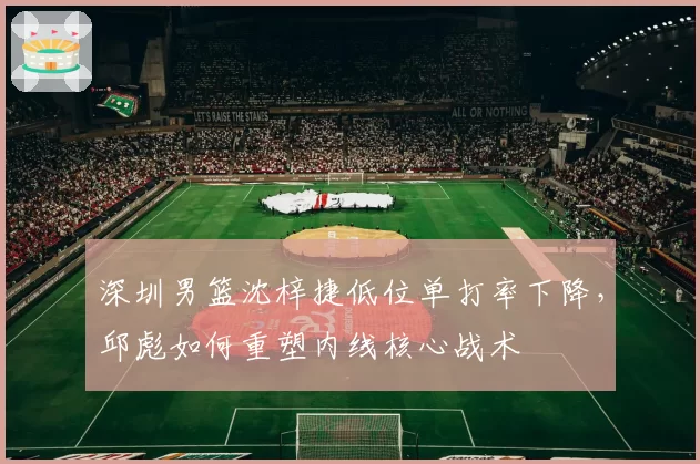 深圳男篮沈梓捷低位单打率下降，邱彪如何重塑内线核心战术