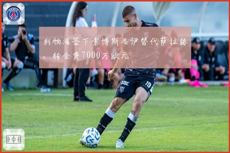 利物浦签下索博斯洛伊替代萨拉赫，转会费7000万欧元