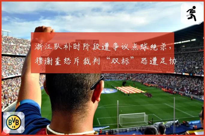 浙江队补时阶段遭争议点球绝杀，穆谢奎怒斥裁判“双标”恐遭足协追罚？