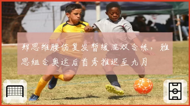 郑思维腰伤复发暂缓混双合练,雅思组合奥运后首秀推迟至九月