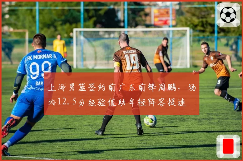 上海男篮签约前广东前锋周鹏,场均12.5分经验值助年轻阵容提速