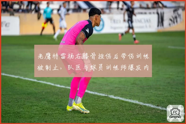 老鹰特雷杨右膝骨挫伤后带伤训练被制止,队医与球员训练师爆发内讧