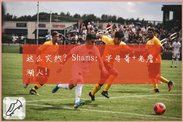 这么突然?Shams:字母哥+老詹,湖人!