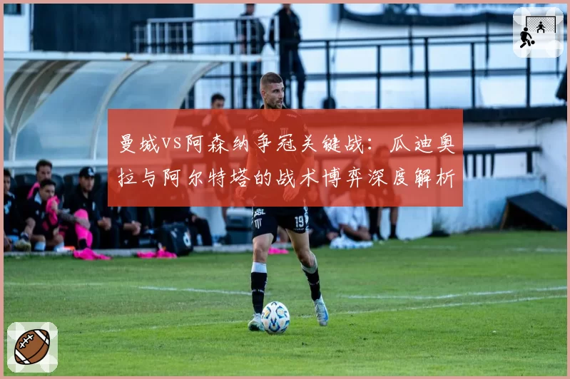 曼城vs阿森纳争冠关键战:瓜迪奥拉与阿尔特塔的战术博弈深度解析