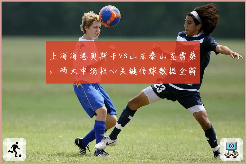 上海海港奥斯卡vs山东泰山克雷桑,两大中场核心关键传球数据全解析