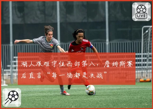 湖人艰难守住西部第八,詹姆斯赛后直言“每一场都是决战”