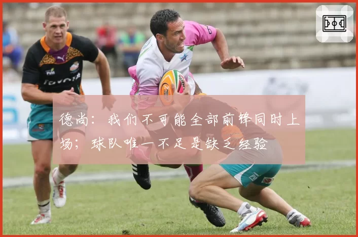 德尚：我们不可能全部前锋同时上场；球队唯一不足是缺乏经验