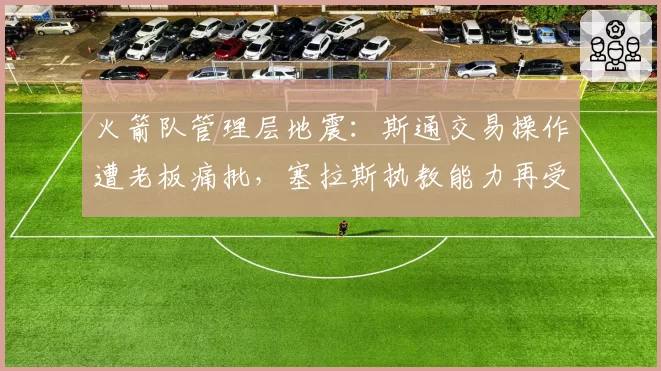 火箭队管理层地震：斯通交易操作遭老板痛批，塞拉斯执教能力再受质疑
