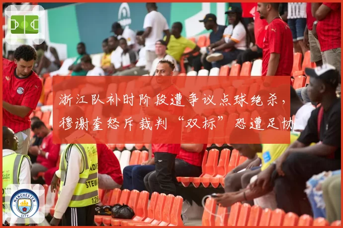 浙江队补时阶段遭争议点球绝杀，穆谢奎怒斥裁判“双标”恐遭足协追罚？