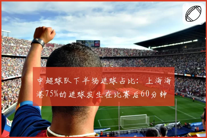 中超球队下半场进球占比：上海海港75%的进球发生在比赛后60分钟