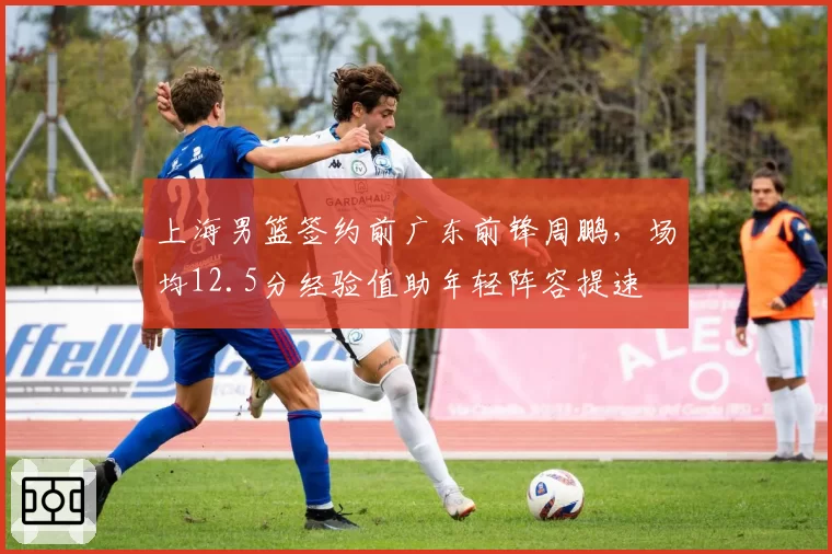 上海男篮签约前广东前锋周鹏,场均12.5分经验值助年轻阵容提速