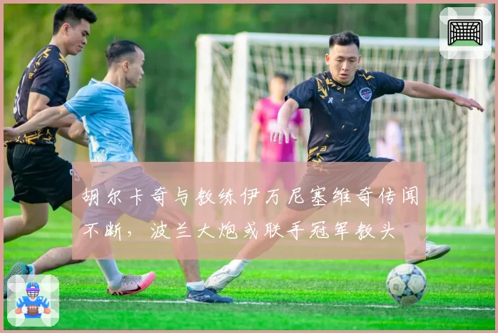胡尔卡奇与教练伊万尼塞维奇传闻不断，波兰大炮或联手冠军教头