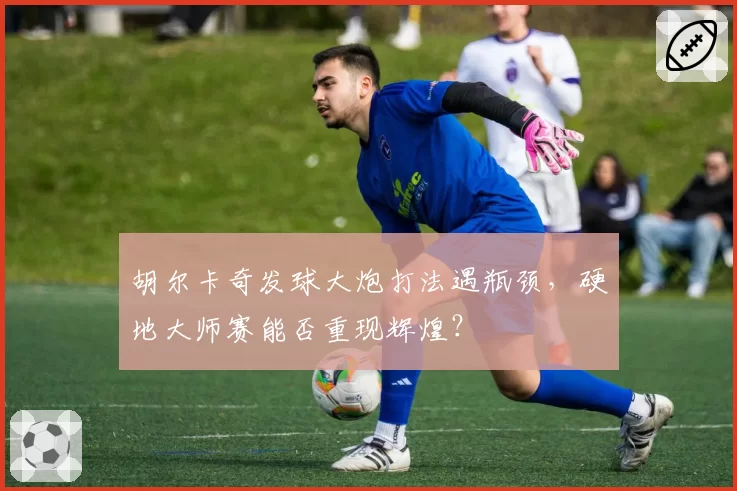 胡尔卡奇发球大炮打法遇瓶颈，硬地大师赛能否重现辉煌？