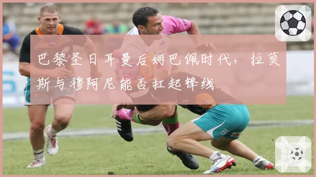 巴黎圣日耳曼后姆巴佩时代,拉莫斯与穆阿尼能否扛起锋线