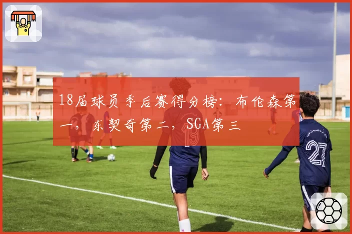 18届球员季后赛得分榜：布伦森第一，东契奇第二，SGA第三