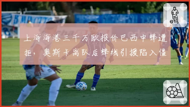 上海海港三千万欧报价巴西中锋遭拒，奥斯卡离队后锋线引援陷入僵局